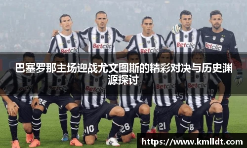 巴塞罗那主场迎战尤文图斯的精彩对决与历史渊源探讨